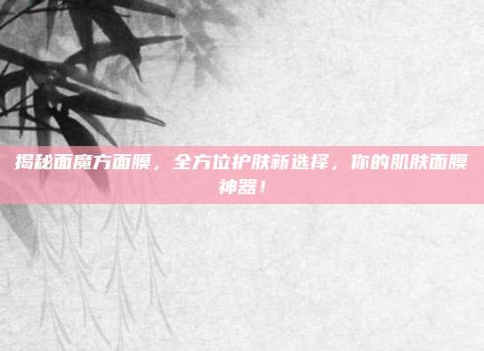 揭秘面魔方面膜，全方位护肤新选择，你的肌肤面膜神器！