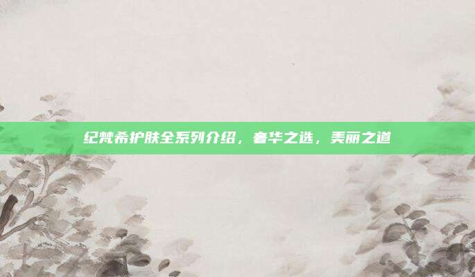 纪梵希护肤全系列介绍，奢华之选，美丽之道