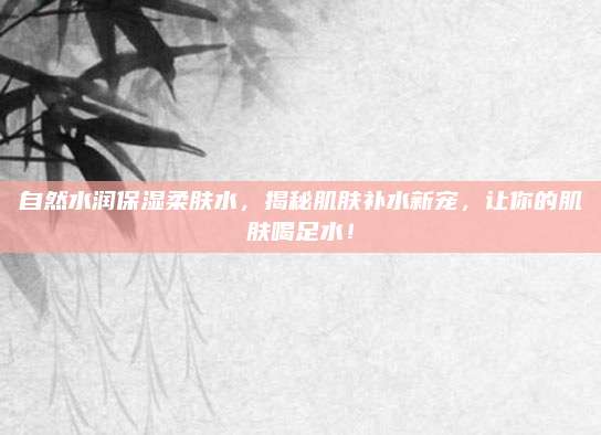 自然水润保湿柔肤水，揭秘肌肤补水新宠，让你的肌肤喝足水！