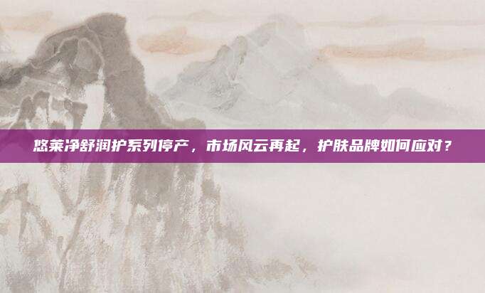 悠莱净舒润护系列停产，市场风云再起，护肤品牌如何应对？
