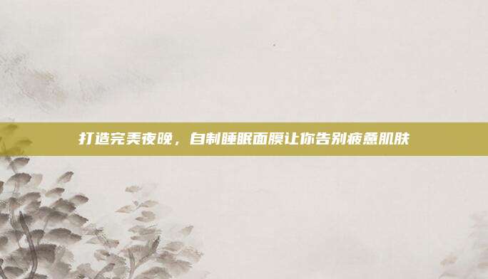 打造完美夜晚，自制睡眠面膜让你告别疲惫肌肤