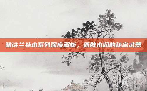 雅诗兰补水系列深度解析，肌肤水润的秘密武器