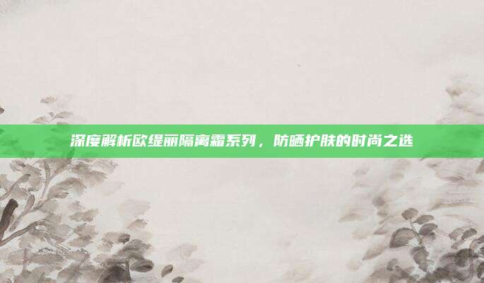 深度解析欧缇丽隔离霜系列，防晒护肤的时尚之选