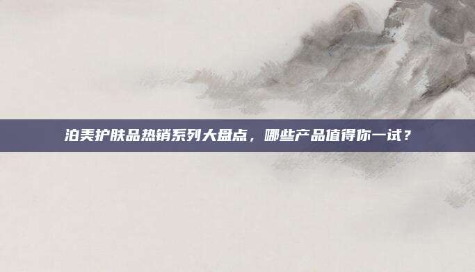 泊美护肤品热销系列大盘点，哪些产品值得你一试？