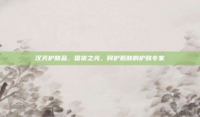 汉芳护肤品，国货之光，呵护肌肤的护肤专家