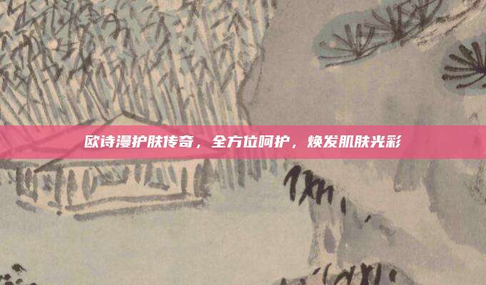 欧诗漫护肤传奇，全方位呵护，焕发肌肤光彩