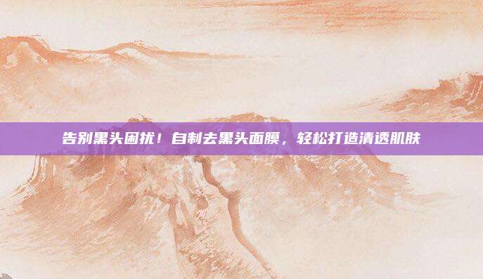 告别黑头困扰！自制去黑头面膜，轻松打造清透肌肤