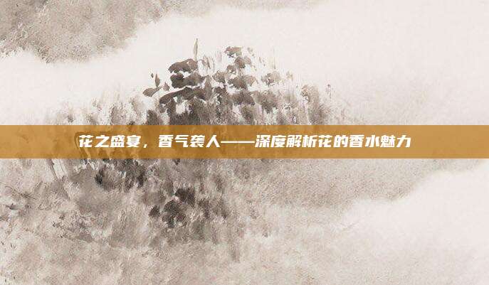 花之盛宴，香气袭人——深度解析花的香水魅力