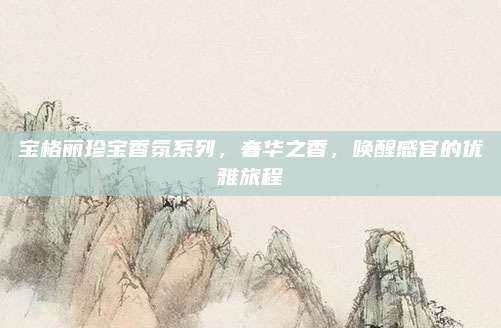 宝格丽珍宝香氛系列，奢华之香，唤醒感官的优雅旅程