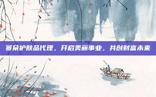 赛朵护肤品代理，开启美丽事业，共创财富未来