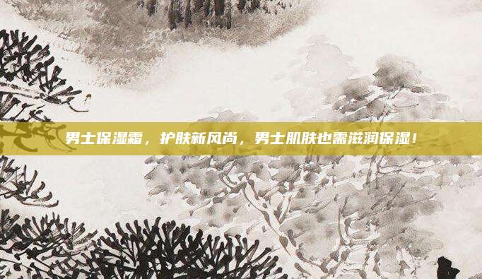 男士保湿霜，护肤新风尚，男士肌肤也需滋润保湿！