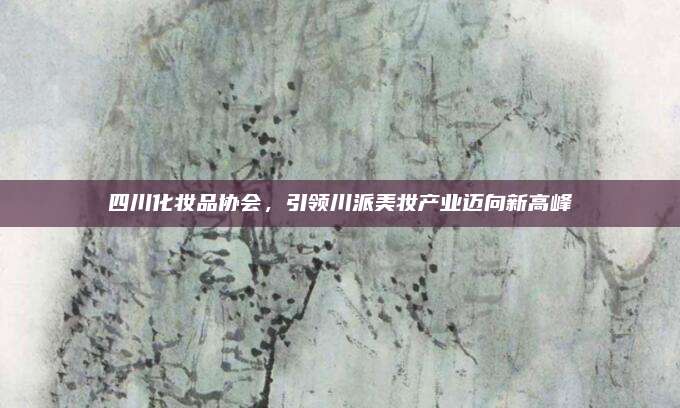 四川化妆品协会，引领川派美妆产业迈向新高峰
