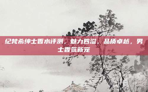纪梵希绅士香水评测，魅力四溢，品质卓越，男士香氛新宠