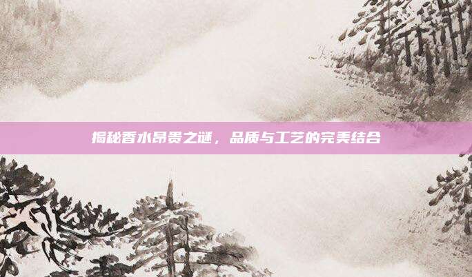 揭秘香水昂贵之谜，品质与工艺的完美结合