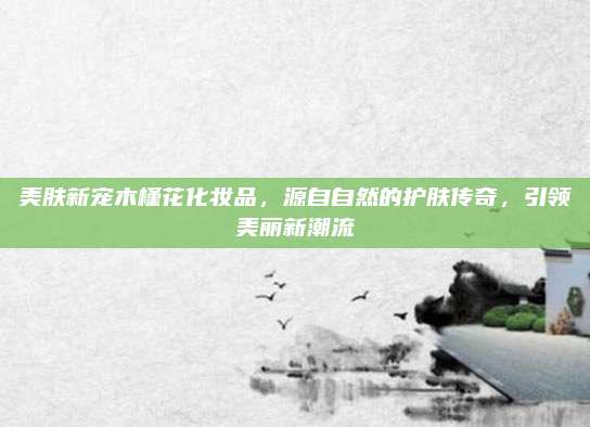 美肤新宠木槿花化妆品，源自自然的护肤传奇，引领美丽新潮流