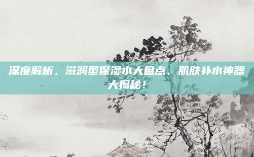 深度解析，滋润型保湿水大盘点，肌肤补水神器大揭秘！