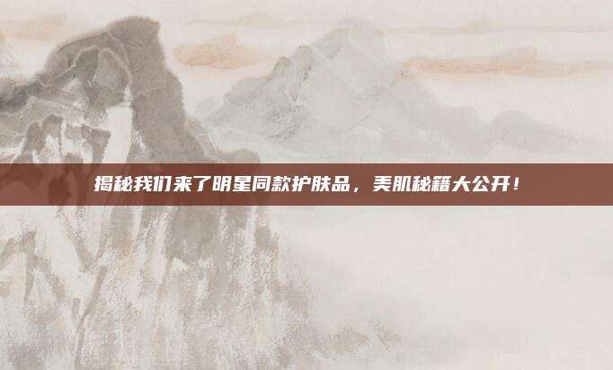 揭秘我们来了明星同款护肤品，美肌秘籍大公开！