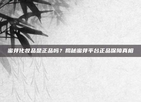 蜜芽化妆品是正品吗？揭秘蜜芽平台正品保障真相