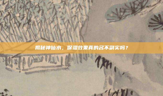 揭秘神仙水，保湿效果真的名不副实吗？
