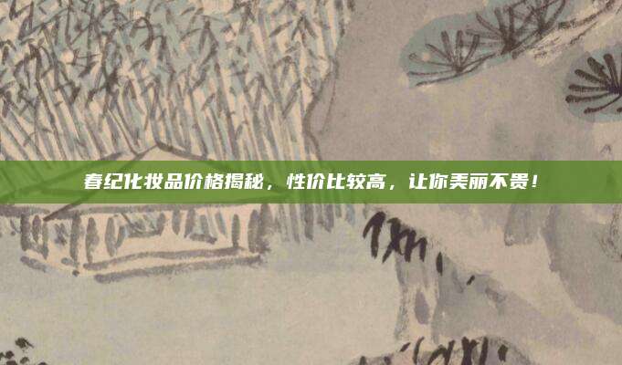 春纪化妆品价格揭秘，性价比较高，让你美丽不贵！