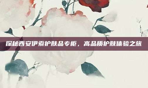探秘西安伊索护肤品专柜，高品质护肤体验之旅