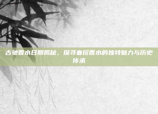 古驰香水日期揭秘，探寻奢侈香水的独特魅力与历史传承