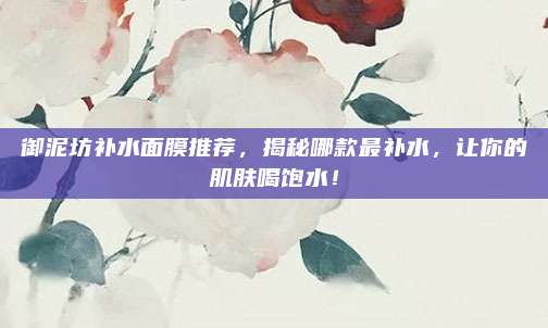 御泥坊补水面膜推荐，揭秘哪款最补水，让你的肌肤喝饱水！