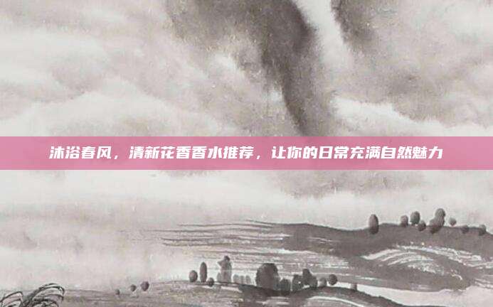 沐浴春风，清新花香香水推荐，让你的日常充满自然魅力
