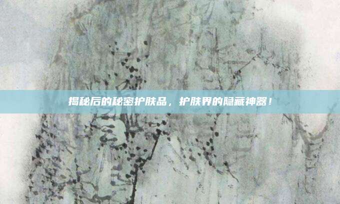 揭秘后的秘密护肤品，护肤界的隐藏神器！