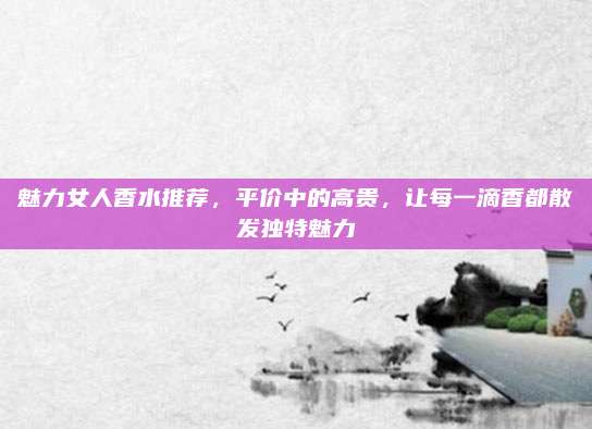 魅力女人香水推荐，平价中的高贵，让每一滴香都散发独特魅力