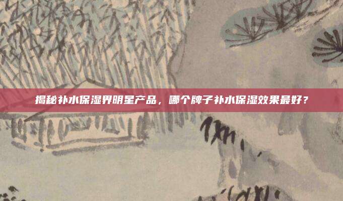 揭秘补水保湿界明星产品，哪个牌子补水保湿效果最好？