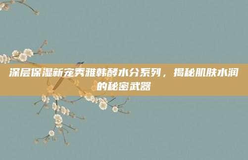 深层保湿新宠秀雅韩酵水分系列，揭秘肌肤水润的秘密武器