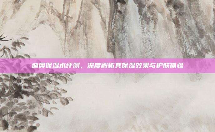 迪奥保湿水评测，深度解析其保湿效果与护肤体验