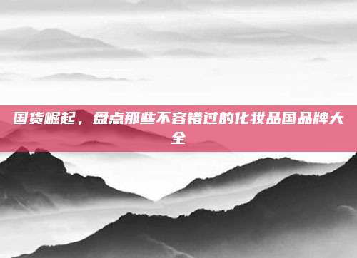 国货崛起，盘点那些不容错过的化妆品国品牌大全