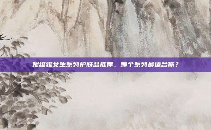 妮维雅女生系列护肤品推荐,哪个系列最适合你?