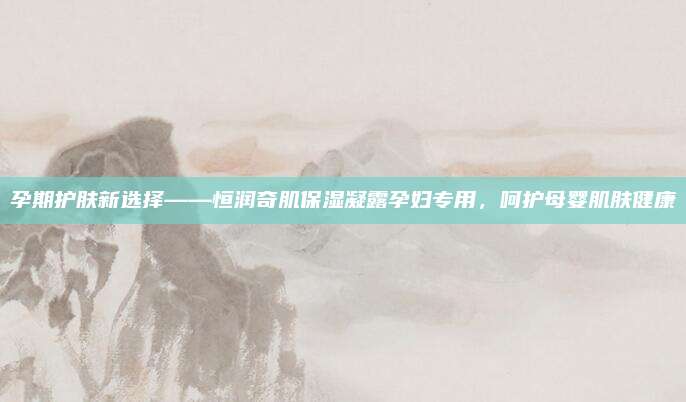 孕期护肤新选择——恒润奇肌保湿凝露孕妇专用,呵护母婴肌肤健康
