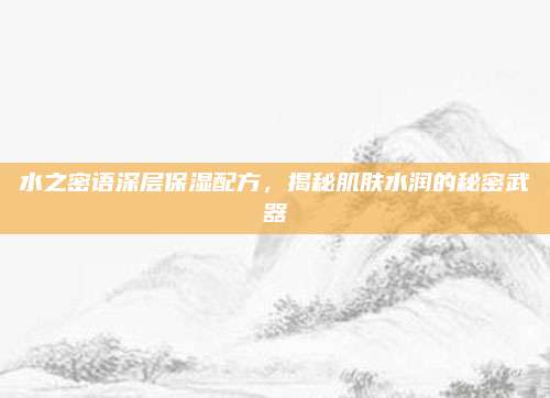 水之密语深层保湿配方,揭秘肌肤水润的秘密武器