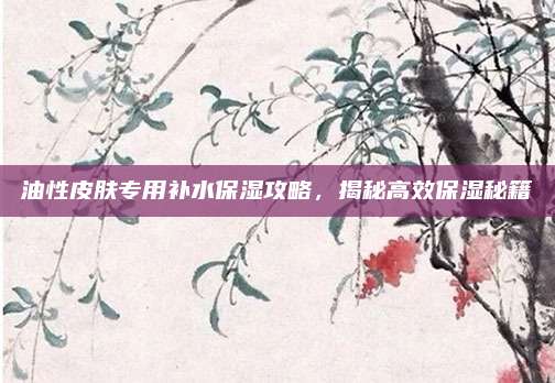 油性皮肤专用补水保湿攻略,揭秘高效保湿秘籍