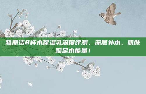 雅丽洁8杯水保湿乳深度评测,深层补水,肌肤喝足水能量!