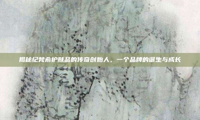 揭秘纪梵希护肤品的传奇创始人，一个品牌的诞生与成长