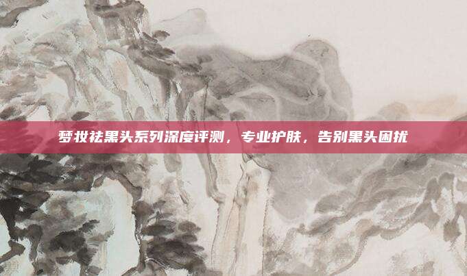 梦妆祛黑头系列深度评测,专业护肤,告别黑头困扰