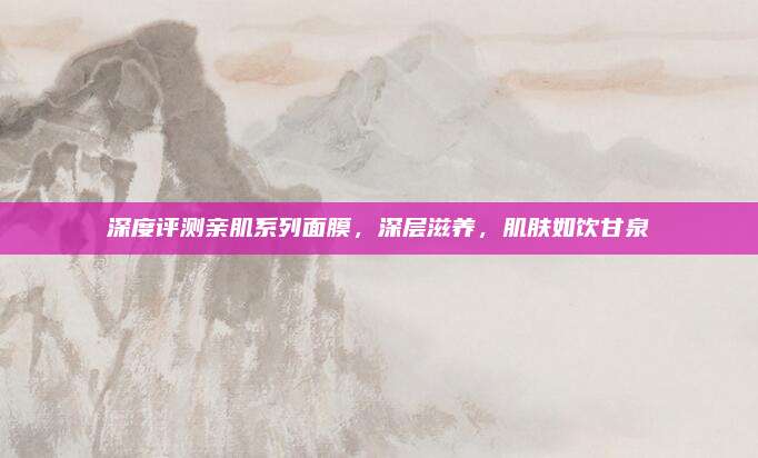 深度评测亲肌系列面膜,深层滋养,肌肤如饮甘泉