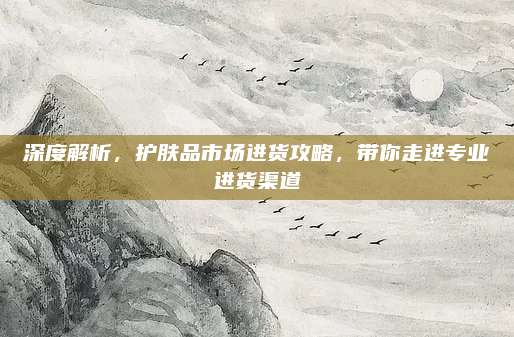 深度解析，护肤品市场进货攻略，带你走进专业进货渠道