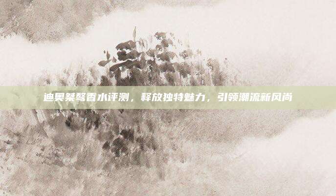 迪奥桀骜香水评测,释放独特魅力,引领潮流新风尚