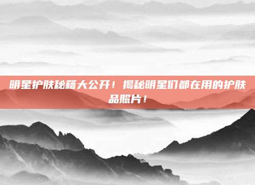 明星护肤秘籍大公开!揭秘明星们都在用的护肤品照片!