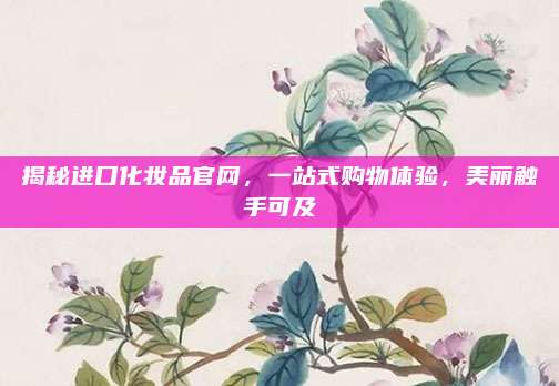 揭秘进口化妆品官网,一站式购物体验,美丽触手可及