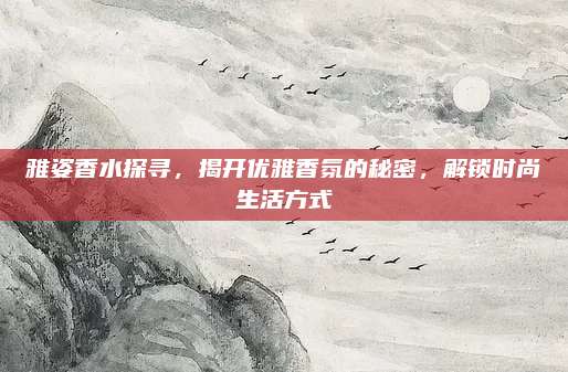 雅姿香水探寻，揭开优雅香氛的秘密，解锁时尚生活方式