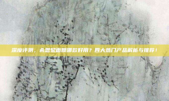 深度评测,希思黎面膜哪款好用?四大热门产品解析与推荐!