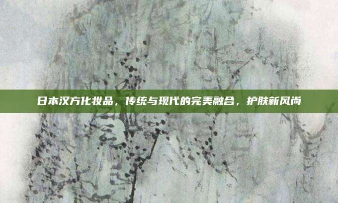 日本汉方化妆品,传统与现代的完美融合,护肤新风尚