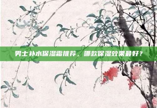 男士补水保湿霜推荐,哪款保湿效果最好?